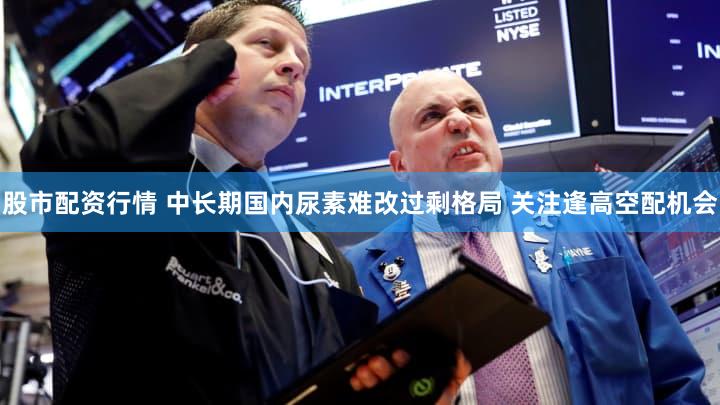 股市配资行情 中长期国内尿素难改过剩格局 关注逢高空配机会