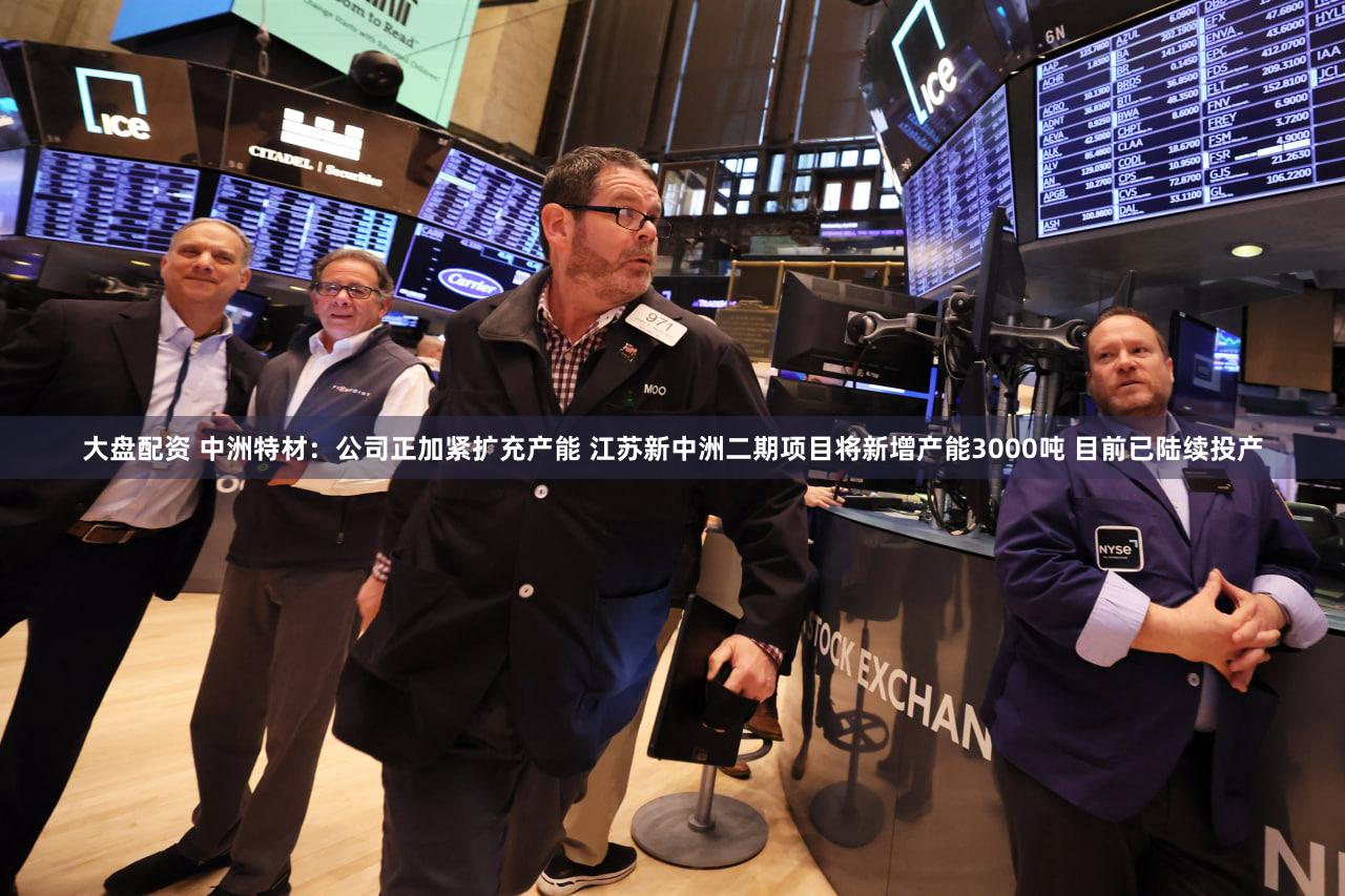 大盘配资 中洲特材：公司正加紧扩充产能 江苏新中洲二期项目将新增产能3000吨 目前已陆续投产