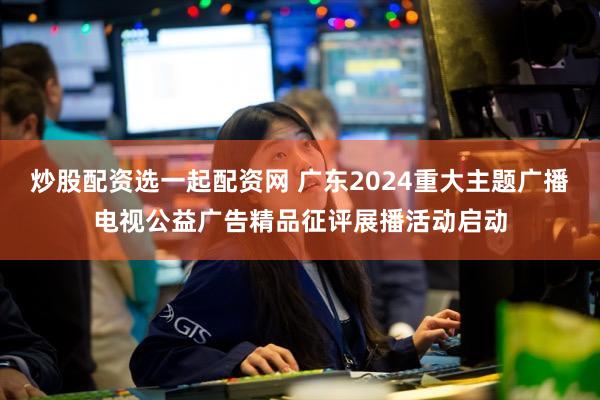 炒股配资选一起配资网 广东2024重大主题广播电视公益广告精品征评展播活动启动