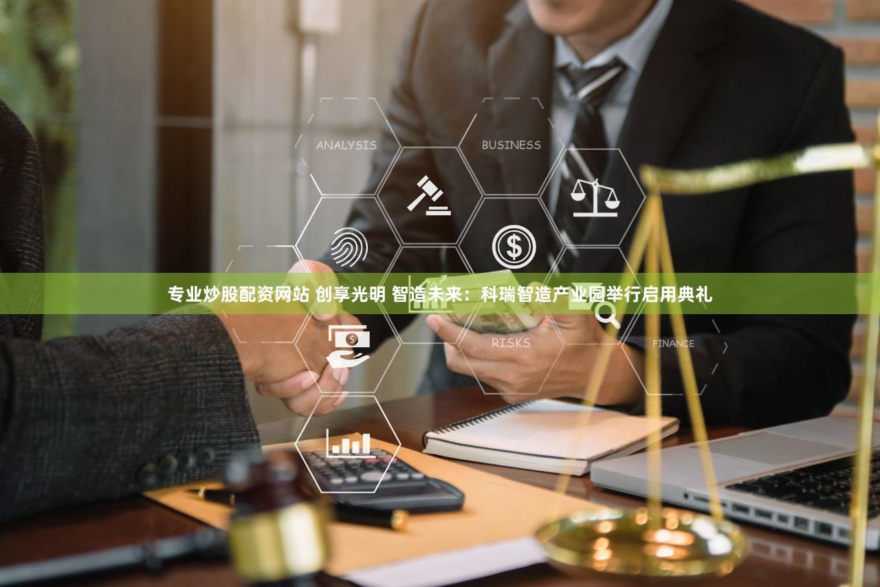 专业炒股配资网站 创享光明 智造未来：科瑞智造产业园举行启用典礼
