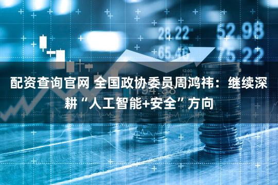 配资查询官网 全国政协委员周鸿祎：继续深耕“人工智能+安全”方向