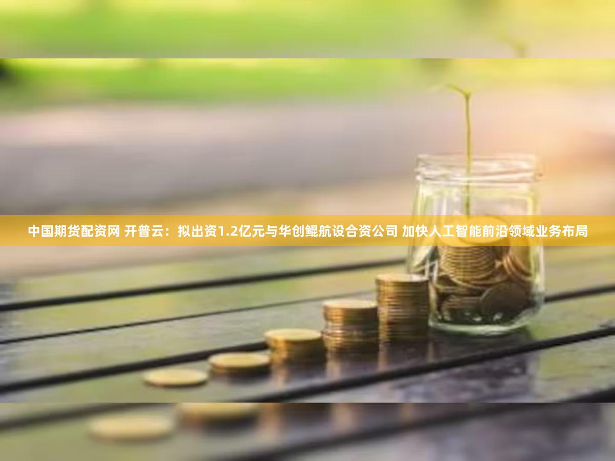 中国期货配资网 开普云：拟出资1.2亿元与华创鲲航设合资公司 加快人工智能前沿领域业务布局