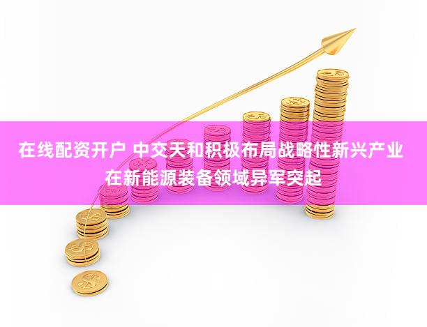 在线配资开户 中交天和积极布局战略性新兴产业 在新能源装备领域异军突起