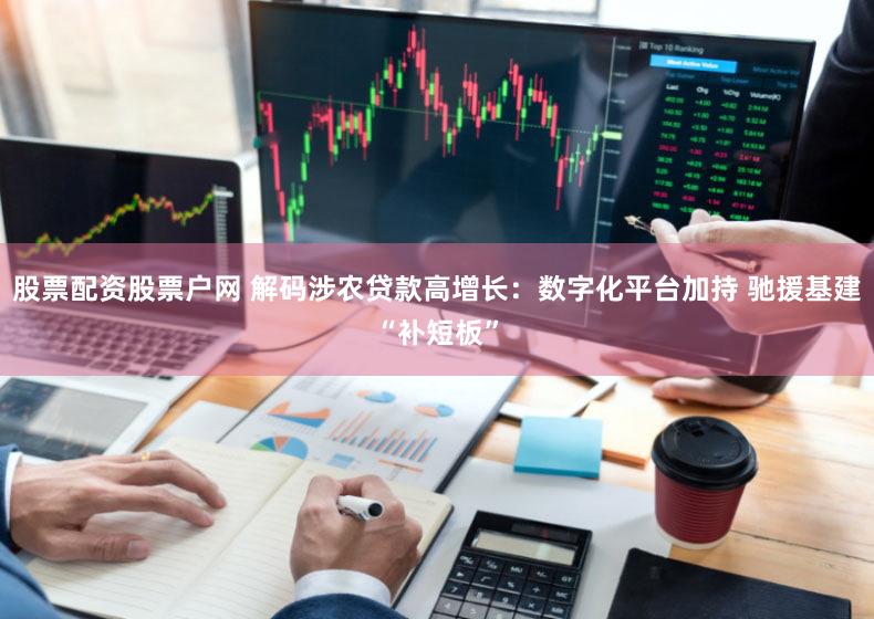 股票配资股票户网 解码涉农贷款高增长：数字化平台加持 驰援基建“补短板”