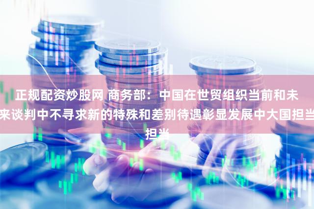 正规配资炒股网 商务部：中国在世贸组织当前和未来谈判中不寻求新的特殊和差别待遇彰显发展中大国担当