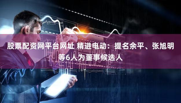 股票配资网平台网址 精进电动：提名余平、张旭明等6人为董事候选人