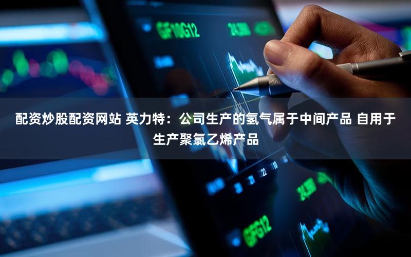配资炒股配资网站 英力特：公司生产的氢气属于中间产品 自用于生产聚氯乙烯产品
