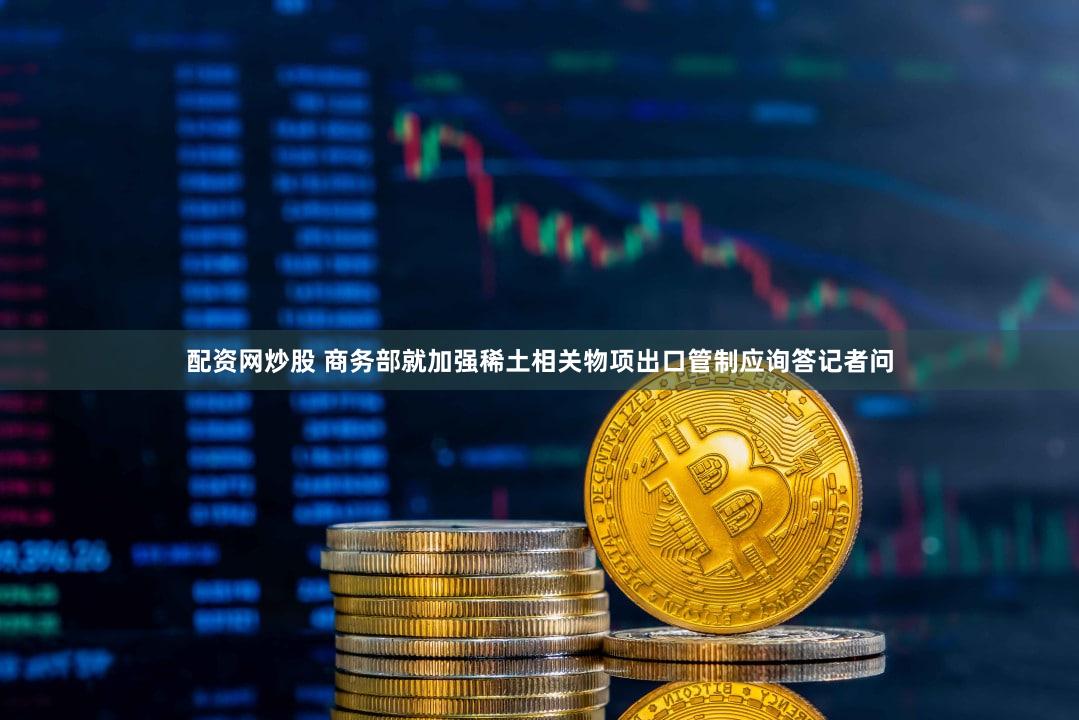 配资网炒股 商务部就加强稀土相关物项出口管制应询答记者问