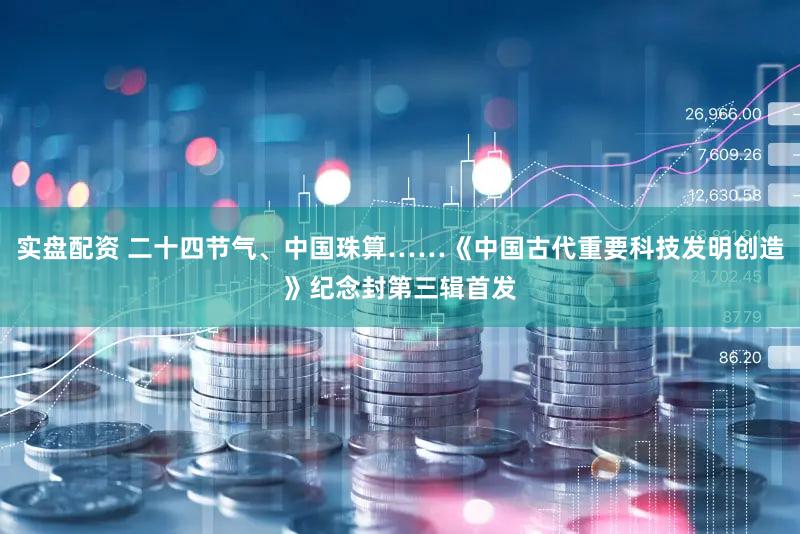 实盘配资 二十四节气、中国珠算……《中国古代重要科技发明创造》纪念封第三辑首发