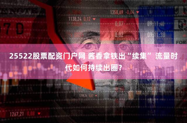 25522股票配资门户网 酱香拿铁出“续集” 流量时代如何持续出圈？