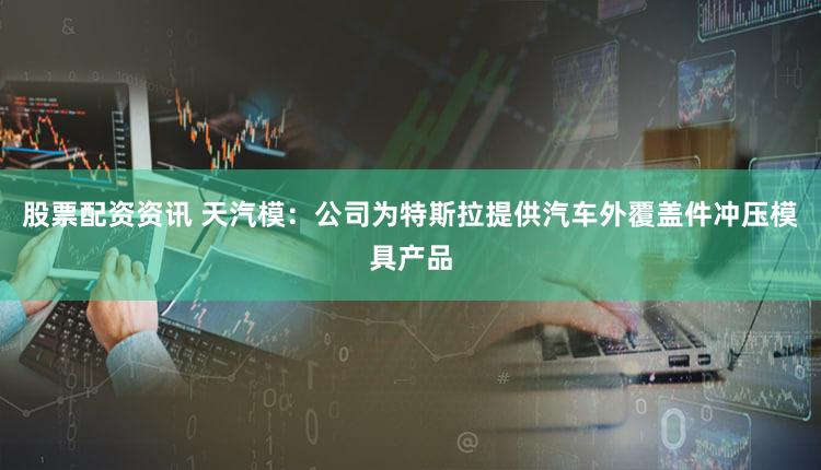 股票配资资讯 天汽模：公司为特斯拉提供汽车外覆盖件冲压模具产品