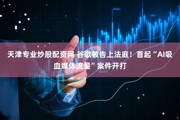 天津专业炒股配资网 谷歌被告上法庭！首起“AI吸血媒体流量”案件开打