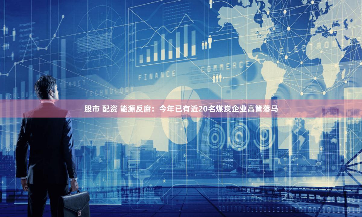 股市 配资 能源反腐：今年已有近20名煤炭企业高管落马