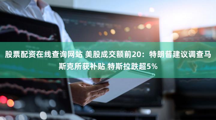 股票配资在线查询网站 美股成交额前20：特朗普建议调查马斯克所获补贴 特斯拉跌超5%