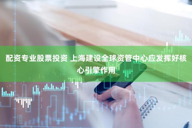配资专业股票投资 上海建设全球资管中心应发挥好核心引擎作用