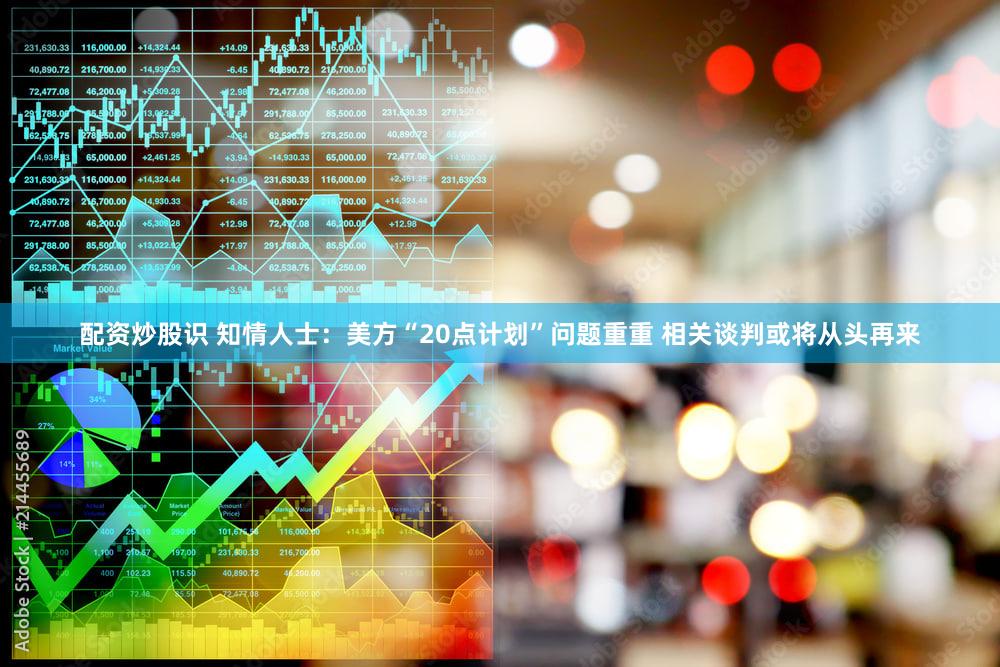 配资炒股识 知情人士：美方“20点计划”问题重重 相关谈判或将从头再来