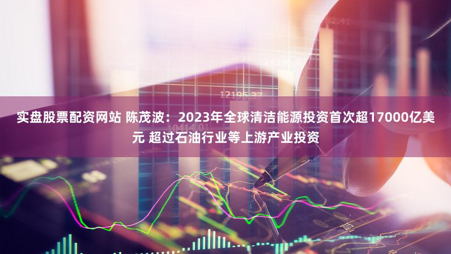 实盘股票配资网站 陈茂波：2023年全球清洁能源投资首次超17000亿美元 超过石油行业等上游产业投资
