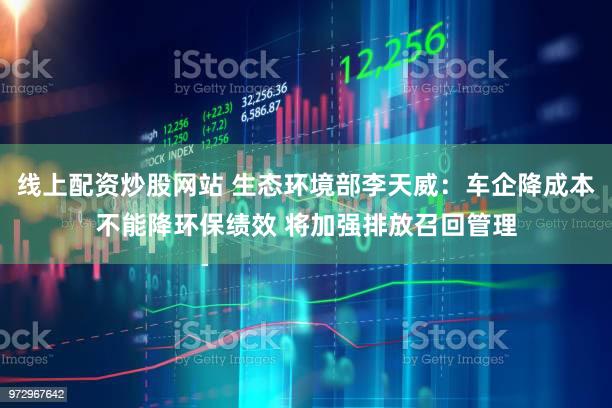 线上配资炒股网站 生态环境部李天威：车企降成本不能降环保绩效 将加强排放召回管理