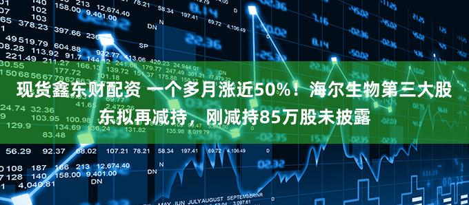 现货鑫东财配资 一个多月涨近50%！海尔生物第三大股东拟再减持，刚减持85万股未披露