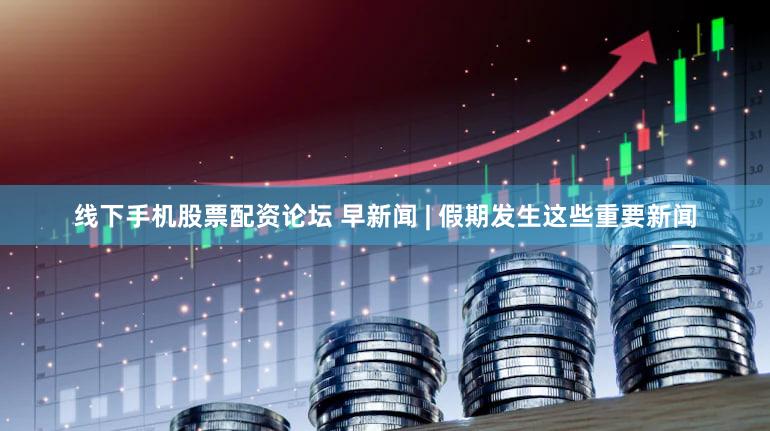线下手机股票配资论坛 早新闻 | 假期发生这些重要新闻