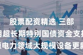 股票配资精选 三部门：利用超长期特别国债资金支持能源电力领域大规模设备更新 引导行业高质量发展
