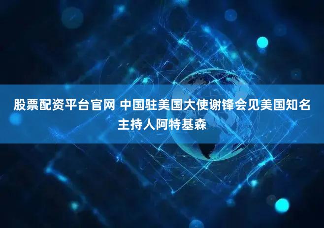 股票配资平台官网 中国驻美国大使谢锋会见美国知名主持人阿特基森