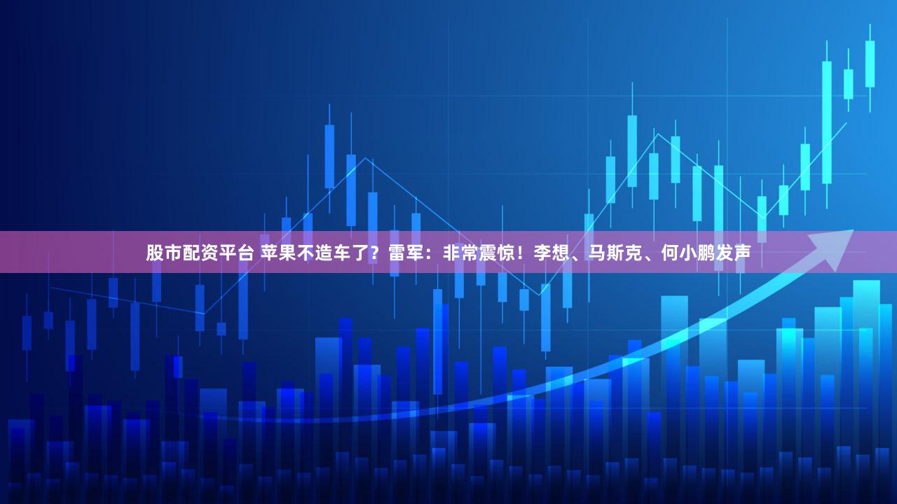 股市配资平台 苹果不造车了？雷军：非常震惊！李想、马斯克、何小鹏发声