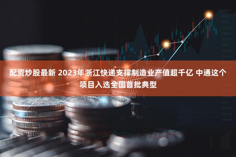 配资炒股最新 2023年浙江快递支撑制造业产值超千亿 中通这个项目入选全国首批典型