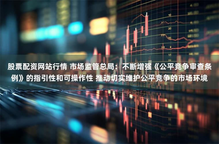 股票配资网站行情 市场监管总局：不断增强《公平竞争审查条例》的指引性和可操作性 推动切实维护公平竞争的市场环境