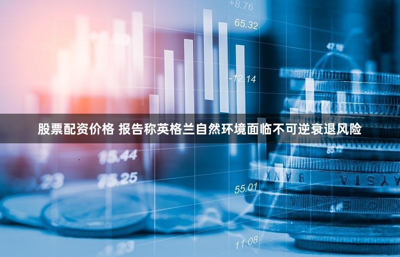 股票配资价格 报告称英格兰自然环境面临不可逆衰退风险