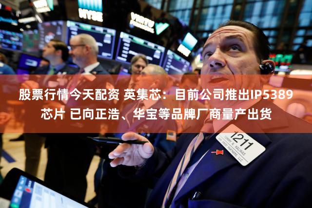 股票行情今天配资 英集芯：目前公司推出IP5389芯片 已向正浩、华宝等品牌厂商量产出货