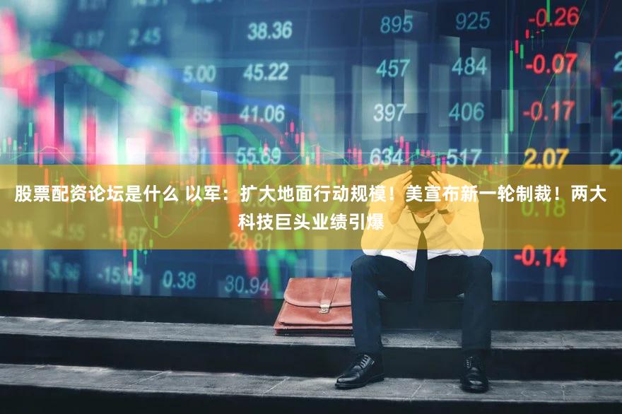 股票配资论坛是什么 以军：扩大地面行动规模！美宣布新一轮制裁！两大科技巨头业绩引爆