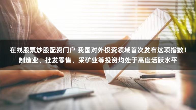 在线股票炒股配资门户 我国对外投资领域首次发布这项指数！制造业、批发零售、采矿业等投资均处于高度活跃水平