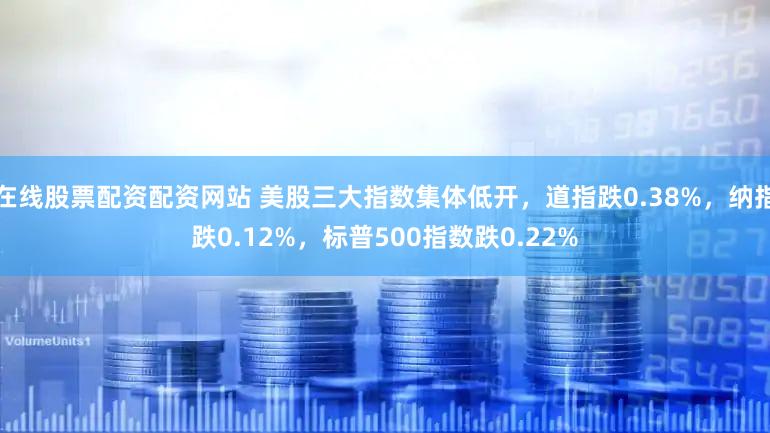 在线股票配资配资网站 美股三大指数集体低开，道指跌0.38%，纳指跌0.12%，标普500指数跌0.22%