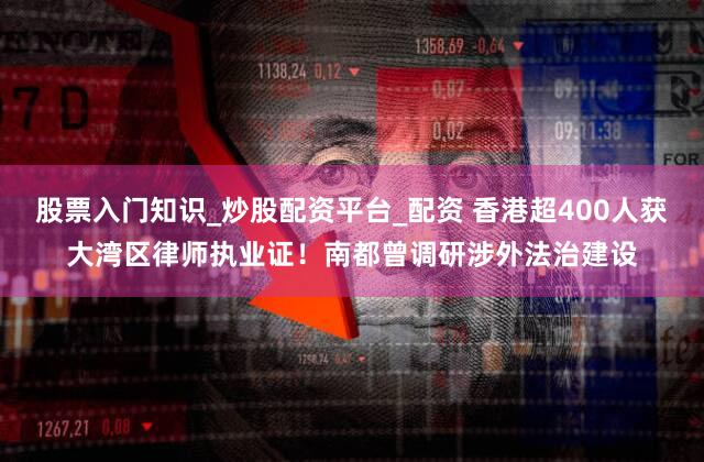股票入门知识_炒股配资平台_配资 香港超400人获大湾区律师执业证！南都曾调研涉外法治建设