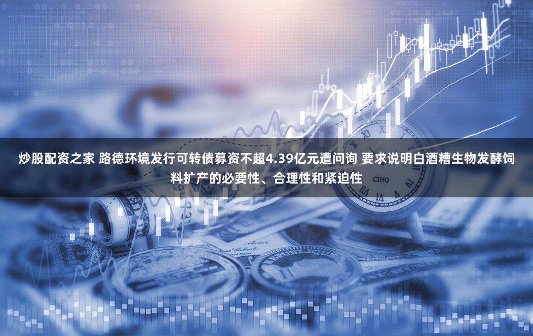 炒股配资之家 路德环境发行可转债募资不超4.39亿元遭问询 要求说明白酒糟生物发酵饲料扩产的必要性、合理性和紧迫性