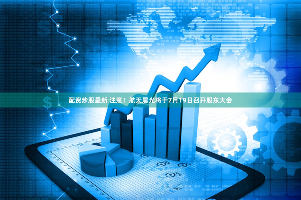 配资炒股最新 注意！航天晨光将于7月19日召开股东大会