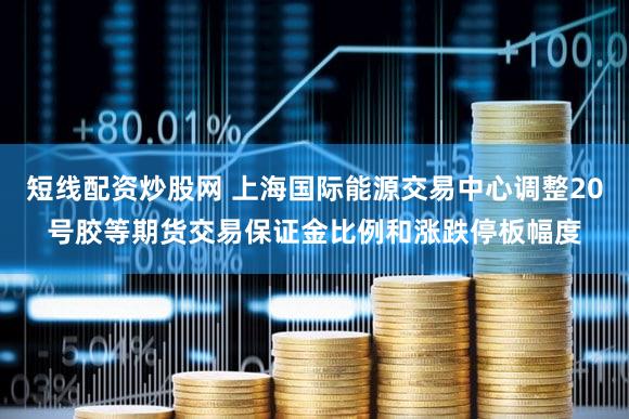 短线配资炒股网 上海国际能源交易中心调整20号胶等期货交易保证金比例和涨跌停板幅度