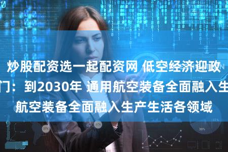 炒股配资选一起配资网 低空经济迎政策利好！四部门：到2030年 通用航空装备全面融入生产生活各领域