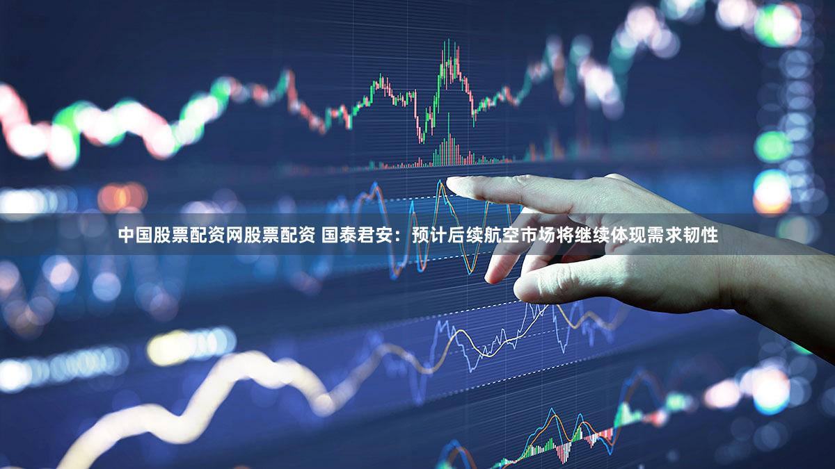 中国股票配资网股票配资 国泰君安：预计后续航空市场将继续体现需求韧性