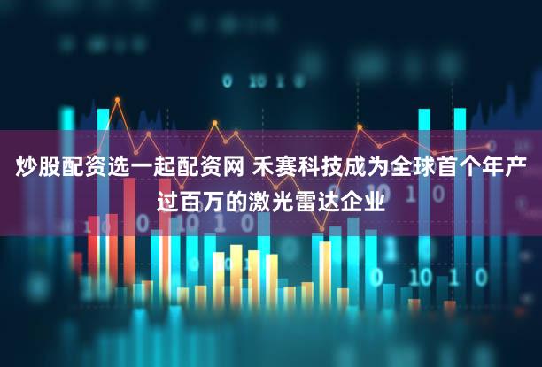 炒股配资选一起配资网 禾赛科技成为全球首个年产过百万的激光雷达企业
