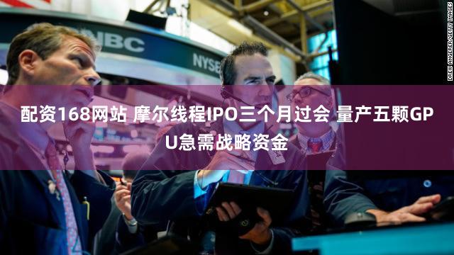 配资168网站 摩尔线程IPO三个月过会 量产五颗GPU急需战略资金