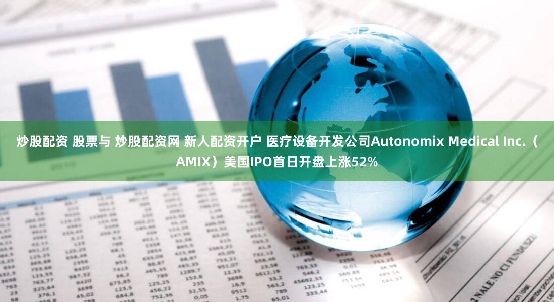 炒股配资 股票与 炒股配资网 新人配资开户 医疗设备开发公司Autonomix Medical Inc.（AMIX）美国IPO首日开盘上涨52%