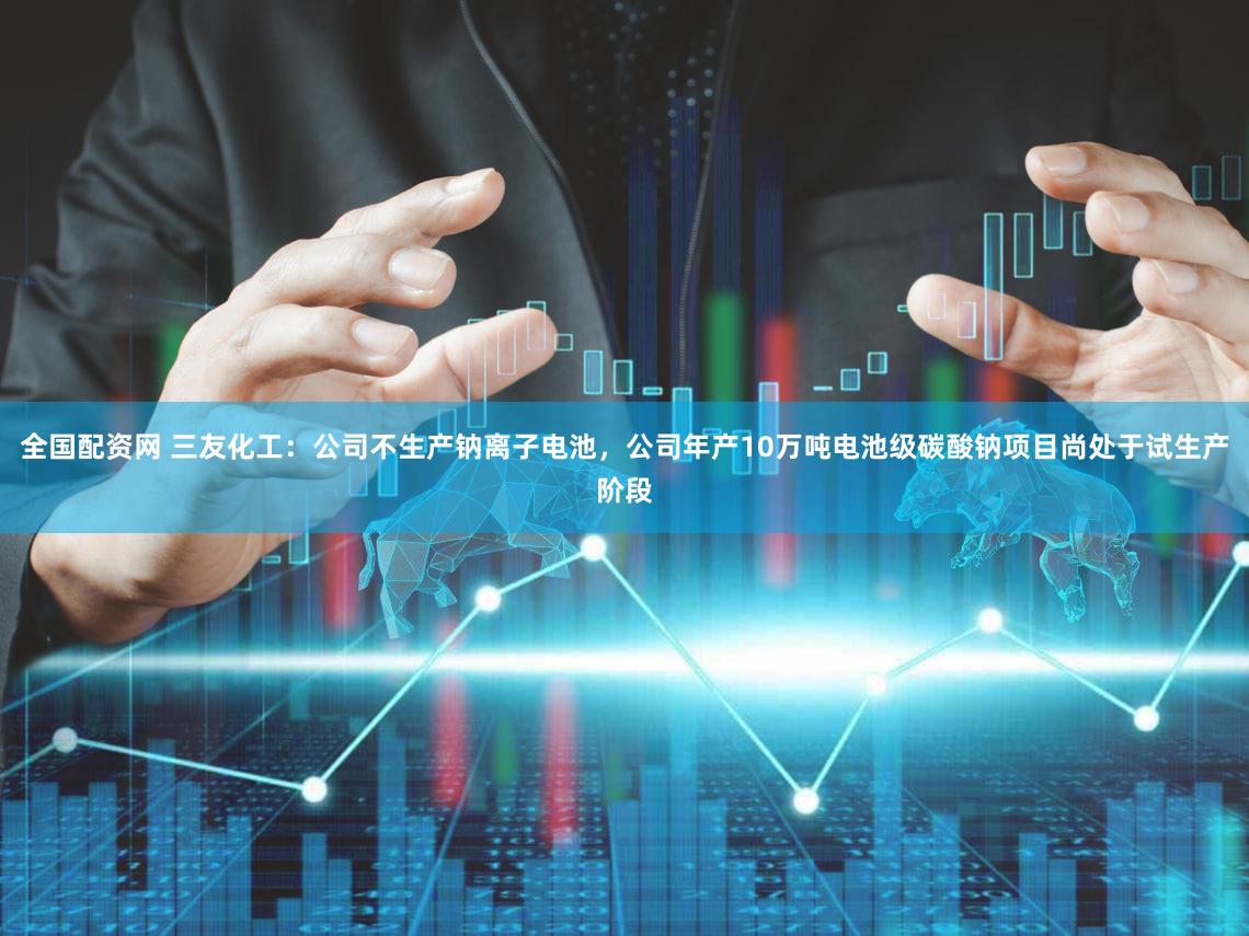 全国配资网 三友化工：公司不生产钠离子电池，公司年产10万吨电池级碳酸钠项目尚处于试生产阶段