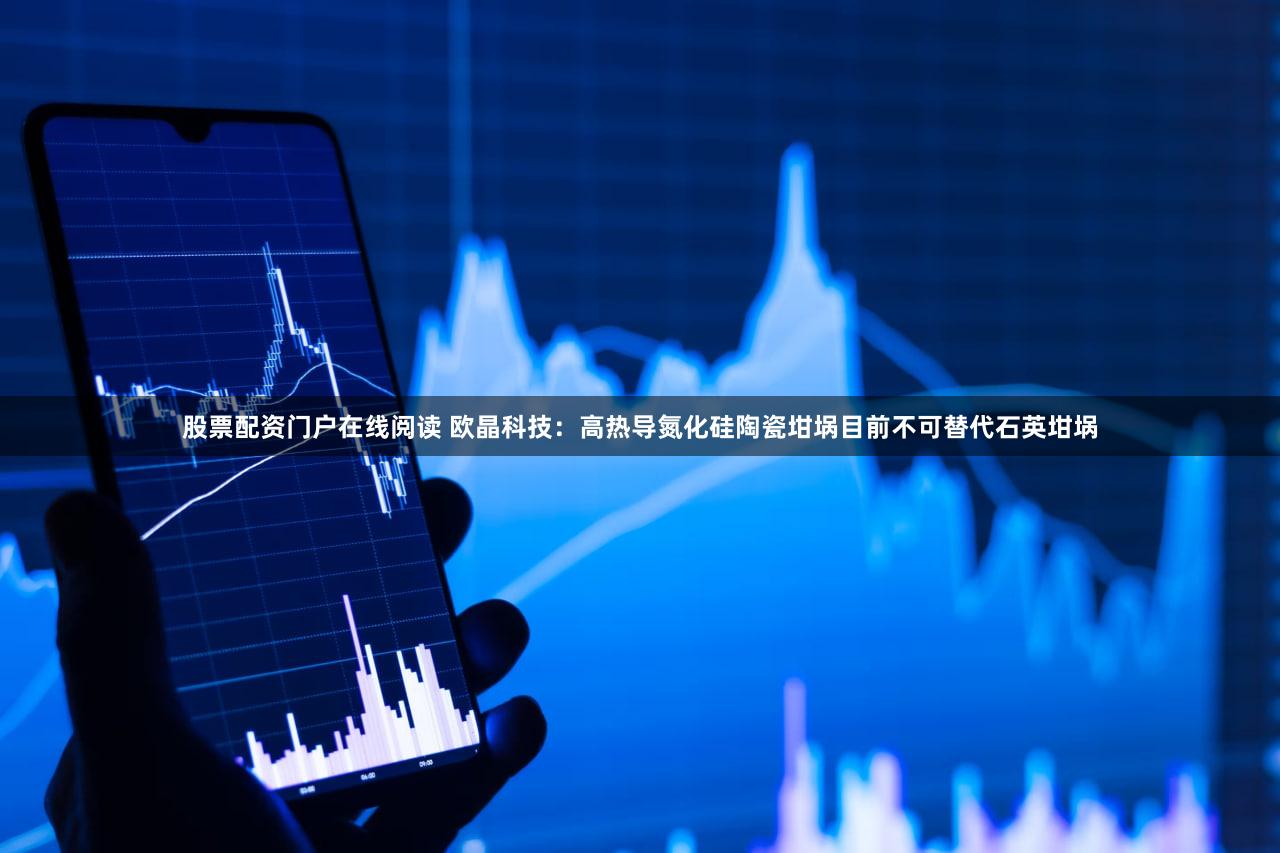 股票配资门户在线阅读 欧晶科技：高热导氮化硅陶瓷坩埚目前不可替代石英坩埚