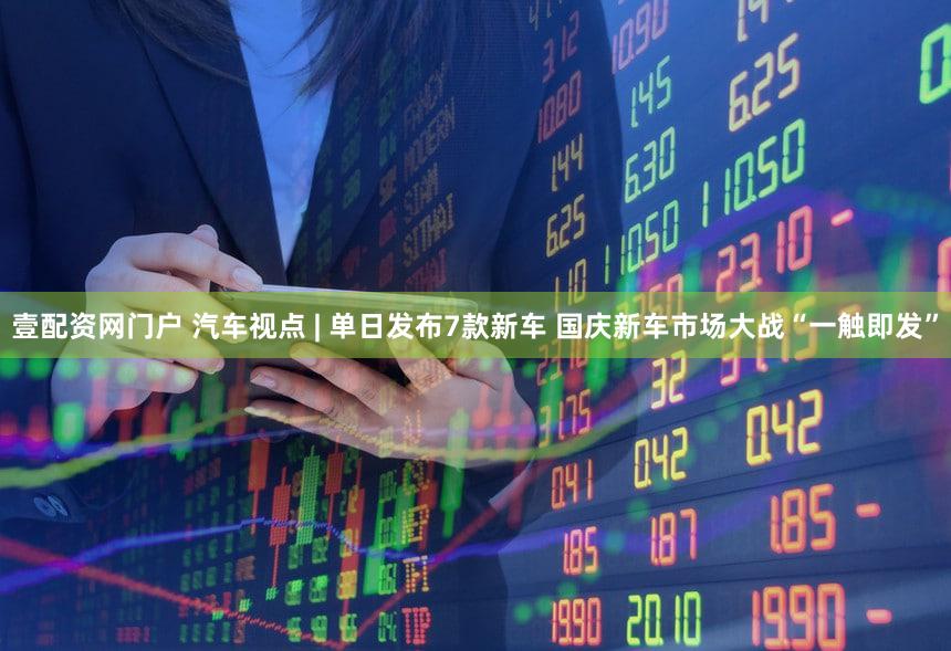 壹配资网门户 汽车视点 | 单日发布7款新车 国庆新车市场大战“一触即发”