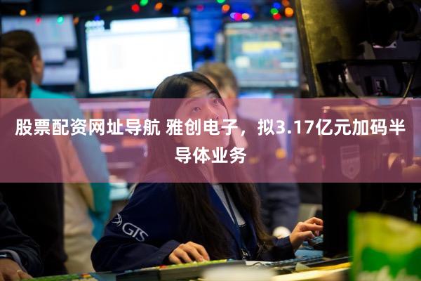 股票配资网址导航 雅创电子，拟3.17亿元加码半导体业务