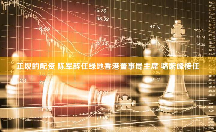 正规的配资 陈军辞任绿地香港董事局主席 骆蔚峰接任