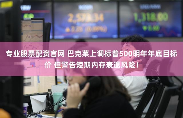 专业股票配资官网 巴克莱上调标普500明年年底目标价 但警告短期内存衰退风险！