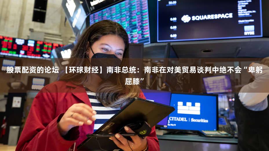 股票配资的论坛 【环球财经】南非总统:南非在对美贸易谈判中绝不会“卑躬屈膝”